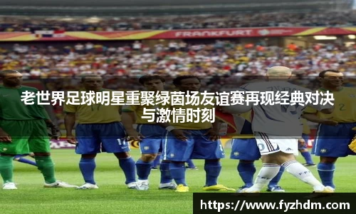 老世界足球明星重聚绿茵场友谊赛再现经典对决与激情时刻